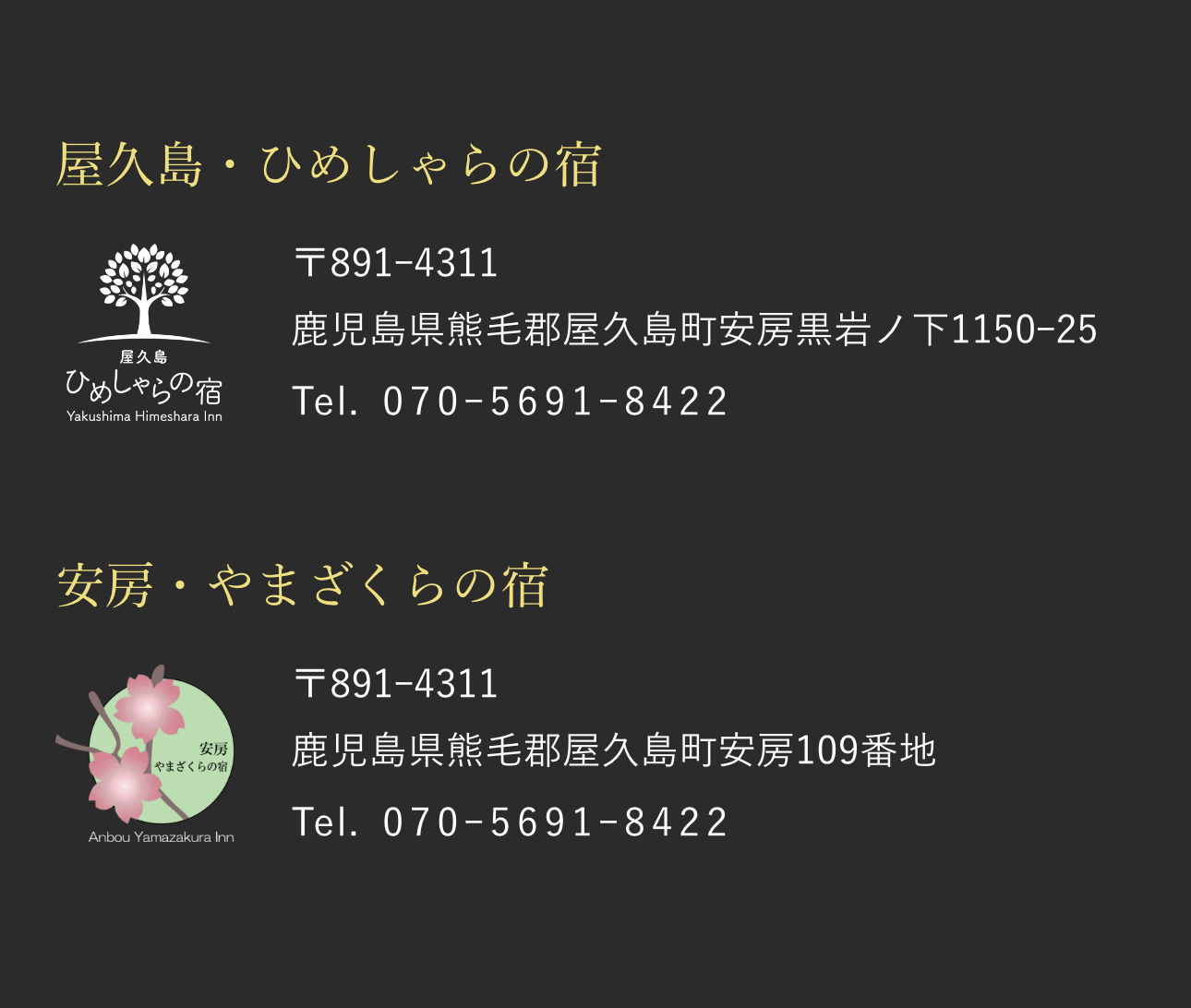 屋久島・ひめしゃらの宿 〒891ー4311 鹿児島県熊毛郡屋久島町安房黒岩ノ下1150ー25 Tel. 070ー5691ー8422 安房・やまざくらの宿 〒891ー4311 鹿児島県熊毛郡屋久島町安房109番地 Tel. 070ー5691ー8422
